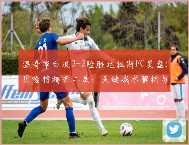 温哥华白浪3-2险胜达拉斯FC复盘：贝哈特梅开二度，关键战术解析与全场精华回顾