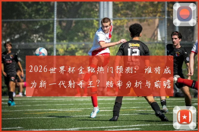 2026世界杯金靴热门预测：谁将成为新一代射手王？赔率分析与前瞻