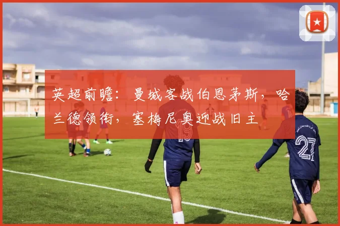 英超前瞻：曼城客战伯恩茅斯，哈兰德领衔，塞梅尼奥迎战旧主