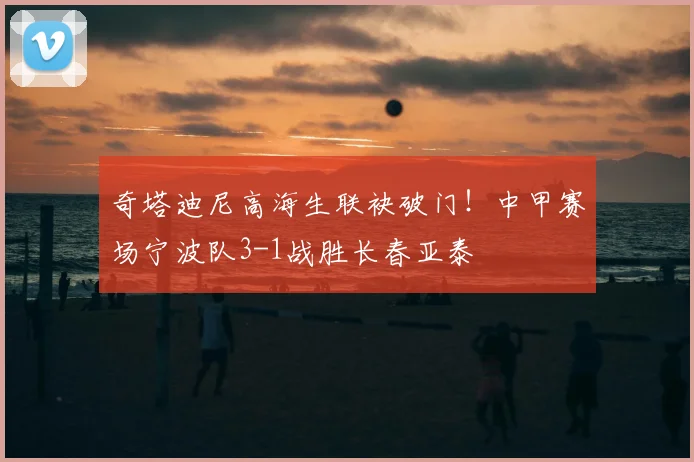 奇塔迪尼高海生联袂破门！中甲赛场宁波队3-1战胜长春亚泰