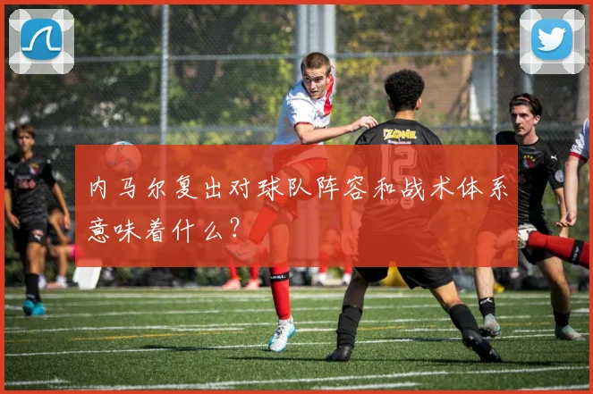 内马尔复出对球队阵容和战术体系意味着什么？
