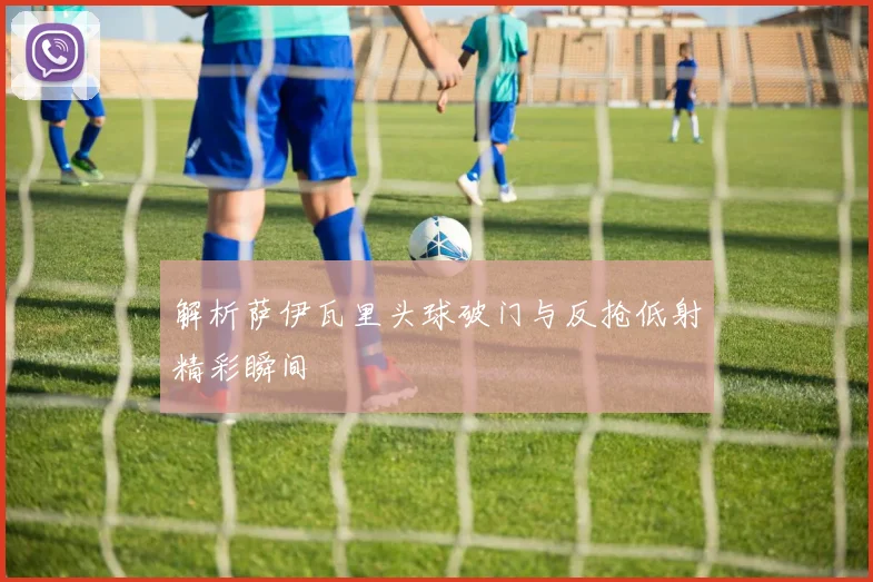 解析萨伊瓦里头球破门与反抢低射精彩瞬间