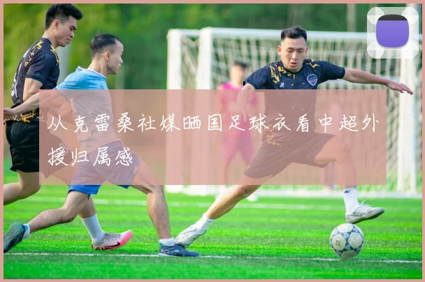 从克雷桑社媒晒国足球衣看中超外援归属感