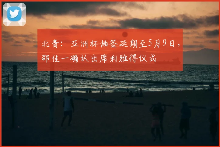 北青：亚洲杯抽签延期至5月9日，邵佳一确认出席利雅得仪式