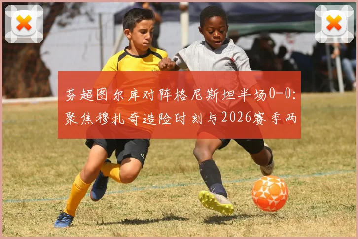 芬超图尔库对阵格尼斯坦半场0-0：聚焦穆扎奇造险时刻与2026赛季两队战术解析，附观赛指南