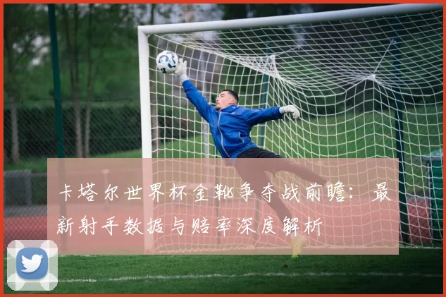 卡塔尔世界杯金靴争夺战前瞻：最新射手数据与赔率深度解析