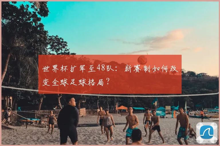 世界杯扩军至48队:新赛制如何改变全球足球格局?